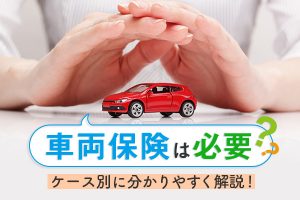 車両保険は必要？いるケース、いらないケースを分かりやすく解説